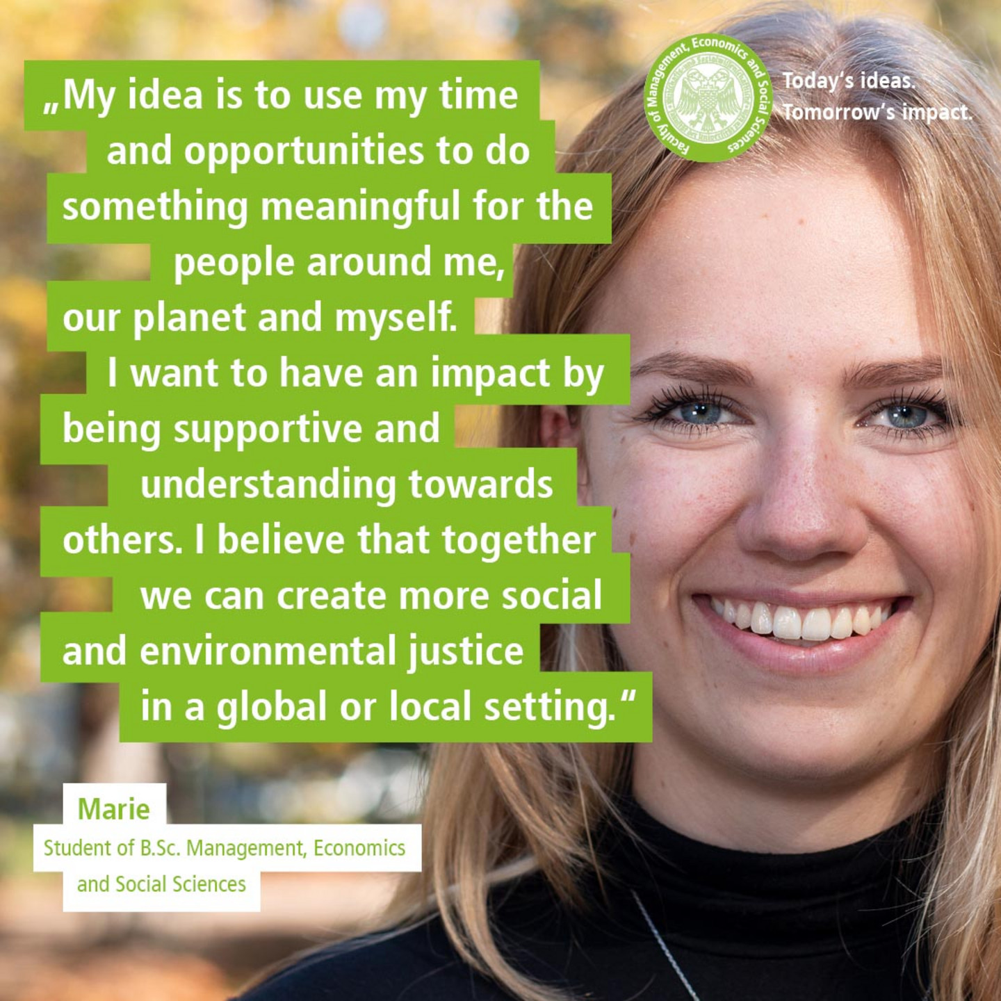 WiSo-Studentin Marie vor herbstlichen Bäumen. Text: „Today’s Ideas. Tomorrow’s Impact. - My idea is to use my time and opportunities to do something meaningful for the people around me, our planet and myself. I want to have an impact by being supportive and understanding towards others. I believe that together we can create more social and environmental justice in a global or local setting.“