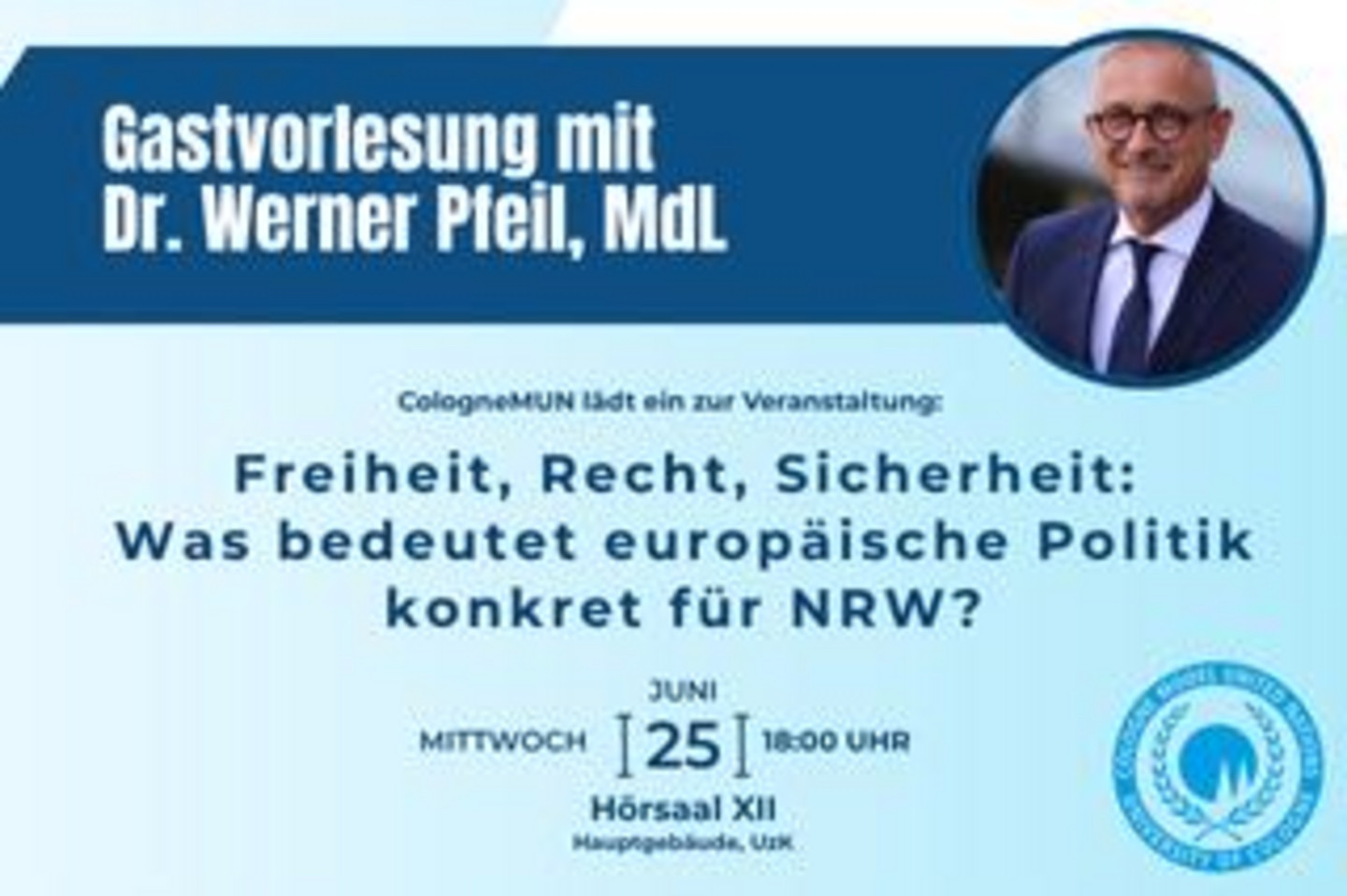 Guest Lecture with Dr Werner Pfeil, MdL CologneMUN invites you to the event: "Freedom, Law, Security: What Does European Policy Actually Mean for North Rhine-Westphalia?" on Wednesday, 25 June 2025 at 6:00 PM in Lecture Hall XII, Main Building, University of Cologne  Image description: A light blue background with a dark blue banner across the top, leading into a circular photo of Dr Werner Pfeil. Beneath it, the text appears in dark blue lettering.