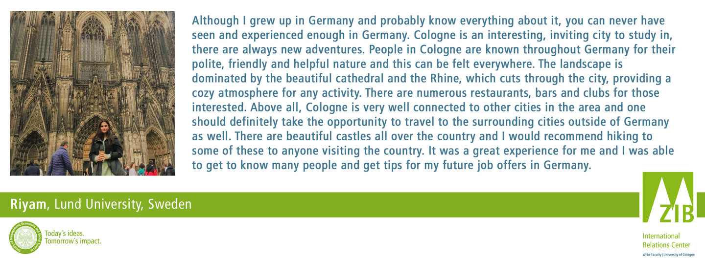 Although I grew up in Germany and probably know everything about it, you can never have seen and experienced enough in Germany. Cologne is an interesting, inviting city to study in, there are always new adventures. People in Cologne are known throughout Germany for their polite, friendly and helpful nature and this can be felt everywhere. The landscape is dominated by the beautiful cathedral and the Rhine, which cuts through the city, providing a cozy atmosphere for any activity. There are numerous restaurants, bars and clubs for those interested. Above all, Cologne is very well connected to other cities in the area and one should definitely take the opportunity to travel to the surrounding cities outside of Germany as well. There are beautiful castles all over the country and I would recommend hiking to some of these to anyone visiting the country. It was a great experience for me and I was able to get to know many people and get tips for my future job offers in Germany.