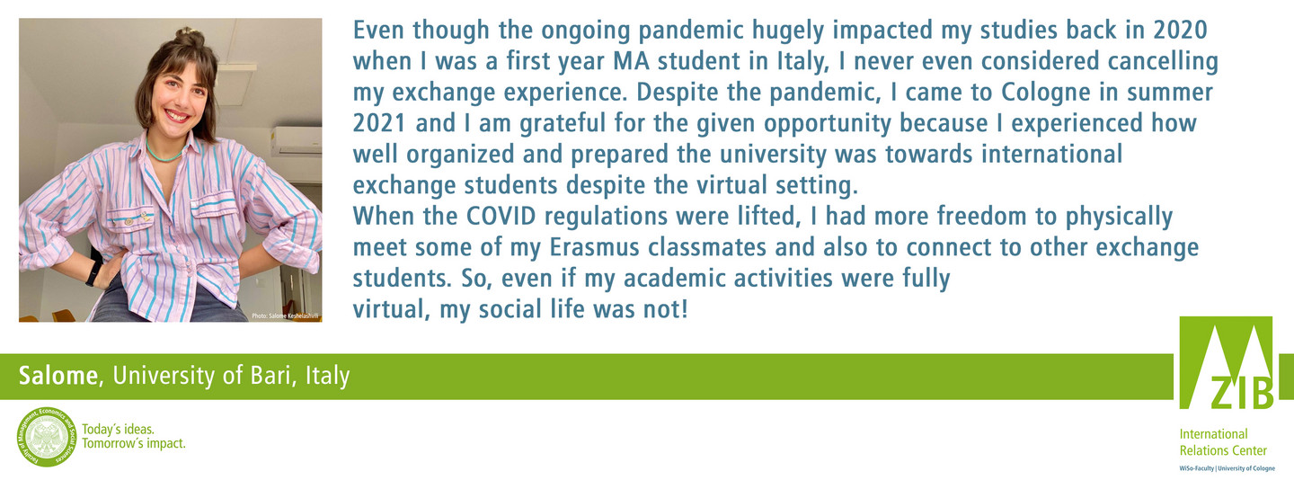 Even though the ongoing pandemic hugely impacted my studies back in 2020 when I was a first year MA student in Italy, I never even considered cancelling my exchange experience. Despite the pandemic, I came to Cologne in summer 2021 and I am grateful for the given opportunity because I experienced how well organized and prepared the university was towards international exchange students despite the virtual setting. When the COVID regulations were lifted, I had more freedom to physically meet some of my Erasmus classmates and also to connect to other exchange students. So, even if my academic activities were fully virtual, my social life was not!