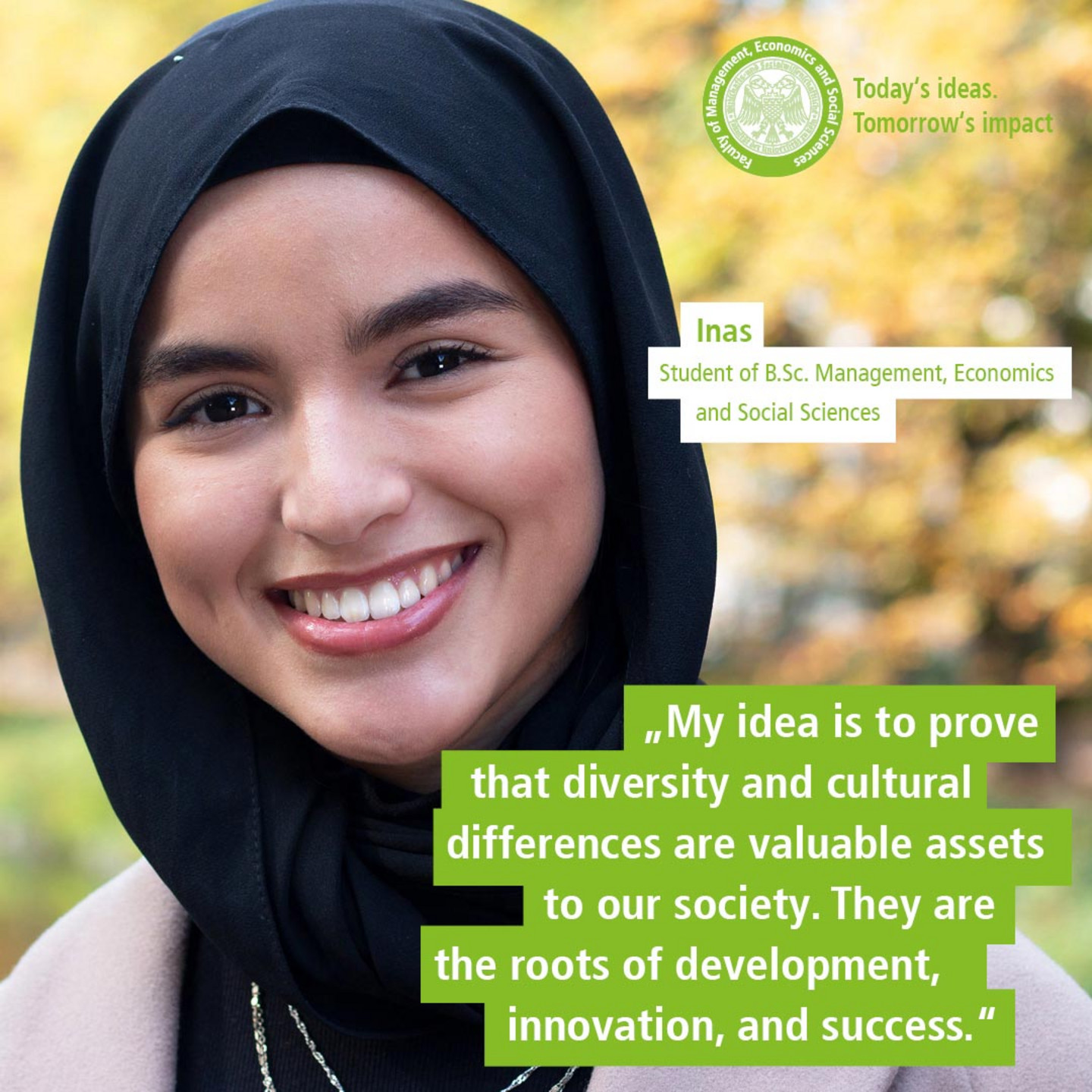 WiSo student Inas in front of autumnal trees. Text: „Today’s Ideas. Tomorrow’s Impact. - My idea is to prove that diversity and cultural differences are valuable assets to our society. They are the roots of development, innovation, and success.“