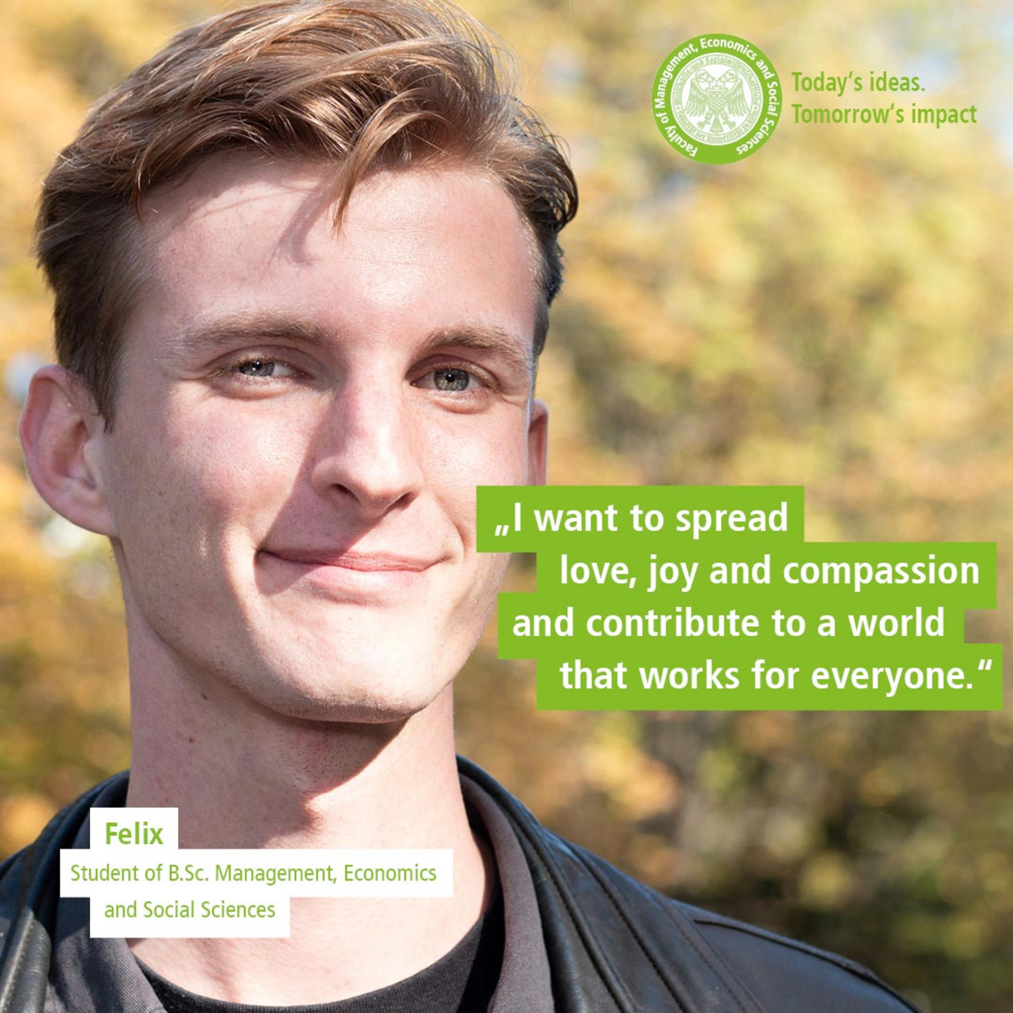 WiSo student Felix in front of autumnal trees. Text: „Today’s Ideas. Tomorrow’s Impact. - I want to spread love, joy and compassion and contribute to a world that works for everyone.“
